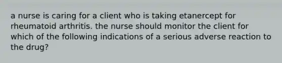 a nurse is caring for a client who is taking etanercept for rheumatoid arthritis. the nurse should monitor the client for which of the following indications of a serious adverse reaction to the drug?