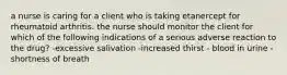 a nurse is caring for a client who is taking etanercept for rheumatoid arthritis. the nurse should monitor the client for which of the following indications of a serious adverse reaction to the drug? -excessive salivation -increased thirst - blood in urine -shortness of breath