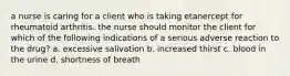 a nurse is caring for a client who is taking etanercept for rheumatoid arthritis. the nurse should monitor the client for which of the following indications of a serious adverse reaction to the drug? a. excessive salivation b. increased thirst c. blood in the urine d. shortness of breath