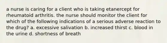 a nurse is caring for a client who is taking etanercept for rheumatoid arthritis. the nurse should monitor the client for which of the following indications of a serious adverse reaction to the drug? a. excessive salivation b. increased thirst c. blood in the urine d. shortness of breath