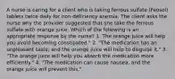 A nurse is caring for a client who is taking ferrous sulfate (Feosol) tablets twice daily for iron-deficiency anemia. The client asks the nurse why the provider suggested that she take the ferrous sulfate with orange juice. Which of the following is an appropriate response by the nurse? 1. The orange juice will help you avoid becoming constipated." 2. "The medication has an unpleasant taste, and the orange juice will help to disguise it." 3. "The orange juice will help you absorb the medication more efficiently." 4. "The medication can cause nausea, and the orange juice will prevent this."