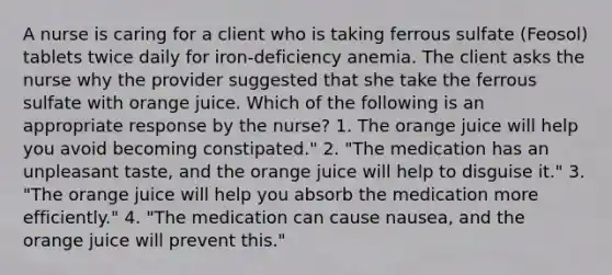 A nurse is caring for a client who is taking ferrous sulfate (Feosol) tablets twice daily for iron-deficiency anemia. The client asks the nurse why the provider suggested that she take the ferrous sulfate with orange juice. Which of the following is an appropriate response by the nurse? 1. The orange juice will help you avoid becoming constipated." 2. "The medication has an unpleasant taste, and the orange juice will help to disguise it." 3. "The orange juice will help you absorb the medication more efficiently." 4. "The medication can cause nausea, and the orange juice will prevent this."