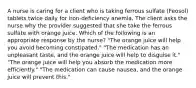 A nurse is caring for a client who is taking ferrous sulfate (Feosol) tablets twice daily for iron-deficiency anemia. The client asks the nurse why the provider suggested that she take the ferrous sulfate with orange juice. Which of the following is an appropriate response by the nurse? "The orange juice will help you avoid becoming constipated." "The medication has an unpleasant taste, and the orange juice will help to disguise it." "The orange juice will help you absorb the medication more efficiently." "The medication can cause nausea, and the orange juice will prevent this."