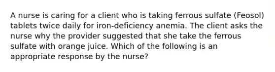 A nurse is caring for a client who is taking ferrous sulfate (Feosol) tablets twice daily for iron-deficiency anemia. The client asks the nurse why the provider suggested that she take the ferrous sulfate with orange juice. Which of the following is an appropriate response by the nurse?