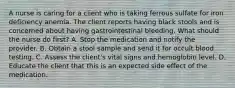 A nurse is caring for a client who is taking ferrous sulfate for iron deficiency anemia. The client reports having black stools and is concerned about having gastrointestinal bleeding. What should the nurse do first? A. Stop the medication and notify the provider. B. Obtain a stool sample and send it for occult blood testing. C. Assess the client's vital signs and hemoglobin level. D. Educate the client that this is an expected side effect of the medication.