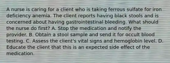 A nurse is caring for a client who is taking ferrous sulfate for iron deficiency anemia. The client reports having black stools and is concerned about having gastrointestinal bleeding. What should the nurse do first? A. Stop the medication and notify the provider. B. Obtain a stool sample and send it for occult blood testing. C. Assess the client's vital signs and hemoglobin level. D. Educate the client that this is an expected side effect of the medication.