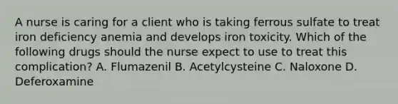 A nurse is caring for a client who is taking ferrous sulfate to treat iron deficiency anemia and develops iron toxicity. Which of the following drugs should the nurse expect to use to treat this complication? A. Flumazenil B. Acetylcysteine C. Naloxone D. Deferoxamine