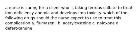 a nurse is caring for a client who is taking ferrous sulfate to treat iron deficiency anemia and develops iron toxicity. which of the following drugs should the nurse expect to use to treat this complication a. flumazenil b. acetylcysteine c. naloxone d. deferoxamine