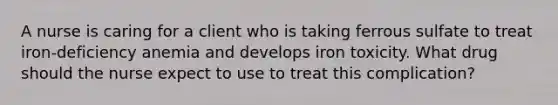 A nurse is caring for a client who is taking ferrous sulfate to treat iron-deficiency anemia and develops iron toxicity. What drug should the nurse expect to use to treat this complication?