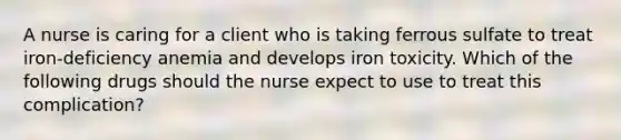 A nurse is caring for a client who is taking ferrous sulfate to treat iron-deficiency anemia and develops iron toxicity. Which of the following drugs should the nurse expect to use to treat this complication?