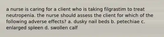 a nurse is caring for a client who is taking filgrastim to treat neutropenia. the nurse should assess the client for which of the following adverse effects? a. dusky nail beds b. petechiae c. enlarged spleen d. swollen calf