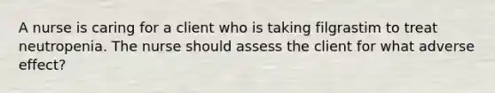 A nurse is caring for a client who is taking filgrastim to treat neutropenia. The nurse should assess the client for what adverse effect?