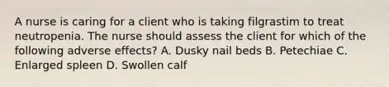 A nurse is caring for a client who is taking filgrastim to treat neutropenia. The nurse should assess the client for which of the following adverse effects? A. Dusky nail beds B. Petechiae C. Enlarged spleen D. Swollen calf