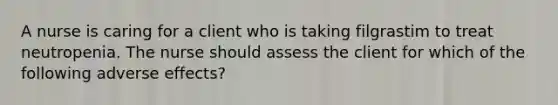 A nurse is caring for a client who is taking filgrastim to treat neutropenia. The nurse should assess the client for which of the following adverse effects?