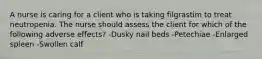 A nurse is caring for a client who is taking filgrastim to treat neutropenia. The nurse should assess the client for which of the following adverse effects? -Dusky nail beds -Petechiae -Enlarged spleen -Swollen calf