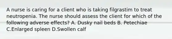 A nurse is caring for a client who is taking filgrastim to treat neutropenia. The nurse should assess the client for which of the following adverse effects? A. Dusky nail beds B. Petechiae C.Enlarged spleen D.Swollen calf