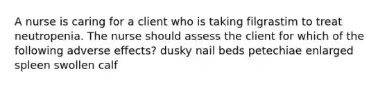 A nurse is caring for a client who is taking filgrastim to treat neutropenia. The nurse should assess the client for which of the following adverse effects? dusky nail beds petechiae enlarged spleen swollen calf