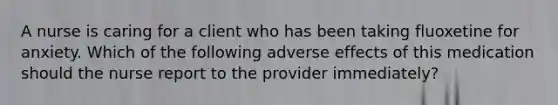 A nurse is caring for a client who has been taking fluoxetine for anxiety. Which of the following adverse effects of this medication should the nurse report to the provider immediately?