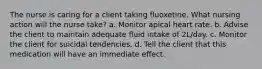 The nurse is caring for a client taking fluoxetine. What nursing action will the nurse take? a. Monitor apical heart rate. b. Advise the client to maintain adequate fluid intake of 2L/day. c. Monitor the client for suicidal tendencies. d. Tell the client that this medication will have an immediate effect.