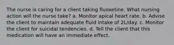 The nurse is caring for a client taking fluoxetine. What nursing action will the nurse take? a. Monitor apical heart rate. b. Advise the client to maintain adequate fluid intake of 2L/day. c. Monitor the client for suicidal tendencies. d. Tell the client that this medication will have an immediate effect.