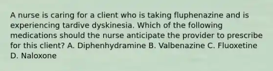 A nurse is caring for a client who is taking fluphenazine and is experiencing tardive dyskinesia. Which of the following medications should the nurse anticipate the provider to prescribe for this client? A. Diphenhydramine B. Valbenazine C. Fluoxetine D. Naloxone