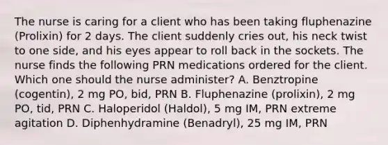 The nurse is caring for a client who has been taking fluphenazine (Prolixin) for 2 days. The client suddenly cries out, his neck twist to one side, and his eyes appear to roll back in the sockets. The nurse finds the following PRN medications ordered for the client. Which one should the nurse administer? A. Benztropine (cogentin), 2 mg PO, bid, PRN B. Fluphenazine (prolixin), 2 mg PO, tid, PRN C. Haloperidol (Haldol), 5 mg IM, PRN extreme agitation D. Diphenhydramine (Benadryl), 25 mg IM, PRN