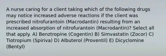 A nurse caring for a client taking which of the following drugs may notice increased adverse reactions if the client was prescribed nitrofurantoin (Macrodantin) resulting from an increased absorption of nitrofurantoin (Macrodantin)? Select all that apply. A) Benztropine (Cogentin) B) Simvastatin (Zocor) C) Tiotropium (Spiriva) D) Albuterol (Proventil) E) Dicyclomine (Bentyl)