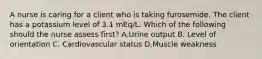 A nurse is caring for a client who is taking furosemide. The client has a potassium level of 3.1 mEq/L. Which of the following should the nurse assess first? A.Urine output B. Level of orientation C. Cardiovascular status D.Muscle weakness