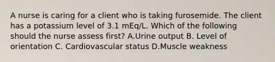 A nurse is caring for a client who is taking furosemide. The client has a potassium level of 3.1 mEq/L. Which of the following should the nurse assess first? A.Urine output B. Level of orientation C. Cardiovascular status D.Muscle weakness