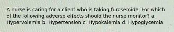 A nurse is caring for a client who is taking furosemide. For which of the following adverse effects should the nurse monitor? a. Hypervolemia b. Hypertension c. Hypokalemia d. Hypoglycemia