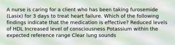 A nurse is caring for a client who has been taking furosemide (Lasix) for 3 days to treat heart failure. Which of the following findings indicate that the medication is effective? Reduced levels of HDL Increased level of consciousness Potassium within the expected reference range Clear lung sounds