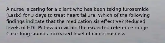 A nurse is caring for a client who has been taking furosemide (Lasix) for 3 days to treat heart failure. Which of the following findings indicate that the medication sis effective? Reduced levels of HDL Potassium within the expected reference range Clear lung sounds Increased level of consciousness