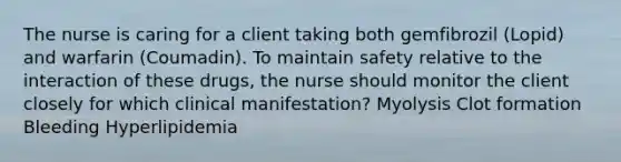 The nurse is caring for a client taking both gemfibrozil​ (Lopid) and warfarin​ (Coumadin). To maintain safety relative to the interaction of these​ drugs, the nurse should monitor the client closely for which clinical​ manifestation? Myolysis Clot formation Bleeding Hyperlipidemia