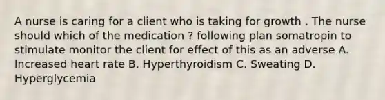 A nurse is caring for a client who is taking for growth . The nurse should which of the medication ? following plan somatropin to stimulate monitor the client for effect of this as an adverse A. Increased heart rate B. Hyperthyroidism C. Sweating D. Hyperglycemia