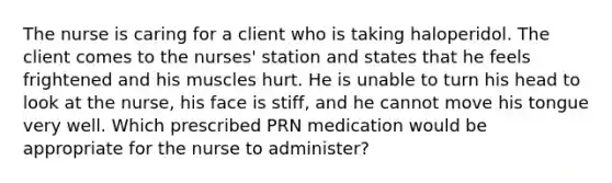 The nurse is caring for a client who is taking haloperidol. The client comes to the nurses' station and states that he feels frightened and his muscles hurt. He is unable to turn his head to look at the nurse, his face is stiff, and he cannot move his tongue very well. Which prescribed PRN medication would be appropriate for the nurse to administer?