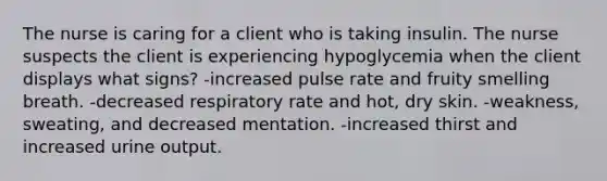 The nurse is caring for a client who is taking insulin. The nurse suspects the client is experiencing hypoglycemia when the client displays what signs? -increased pulse rate and fruity smelling breath. -decreased respiratory rate and hot, dry skin. -weakness, sweating, and decreased mentation. -increased thirst and increased urine output.