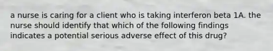 a nurse is caring for a client who is taking interferon beta 1A. the nurse should identify that which of the following findings indicates a potential serious adverse effect of this drug?