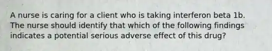 A nurse is caring for a client who is taking interferon beta 1b. The nurse should identify that which of the following findings indicates a potential serious adverse effect of this drug?