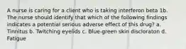 A nurse is caring for a client who is taking interferon beta 1b. The nurse should identify that which of the following findings indicates a potential serious adverse effect of this drug? a. Tinnitus b. Twitching eyelids c. Blue-green skin discloraton d. Fatigue