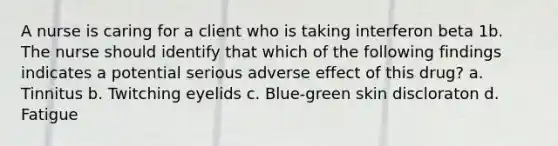 A nurse is caring for a client who is taking interferon beta 1b. The nurse should identify that which of the following findings indicates a potential serious adverse effect of this drug? a. Tinnitus b. Twitching eyelids c. Blue-green skin discloraton d. Fatigue