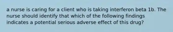 a nurse is caring for a client who is taking interferon beta 1b. The nurse should identify that which of the following findings indicates a potential serious adverse effect of this drug?