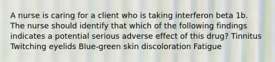 A nurse is caring for a client who is taking interferon beta 1b. The nurse should identify that which of the following findings indicates a potential serious adverse effect of this drug? Tinnitus Twitching eyelids Blue-green skin discoloration Fatigue