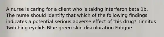 A nurse is caring for a client who is taking interferon beta 1b. The nurse should identify that which of the following findings indicates a potential serious adverse effect of this drug? Tinnitus Twitching eyelids Blue green skin discoloration Fatigue