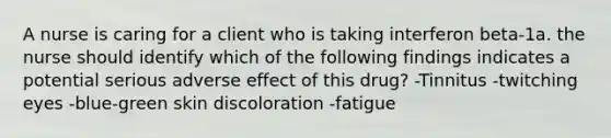 A nurse is caring for a client who is taking interferon beta-1a. the nurse should identify which of the following findings indicates a potential serious adverse effect of this drug? -Tinnitus -twitching eyes -blue-green skin discoloration -fatigue