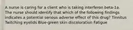 A nurse is caring for a client who is taking interferon beta-1a. The nurse should identify that which of the following findings indicates a potential serious adverse effect of this drug? Tinnitus Twitching eyelids Blue-green skin discoloration Fatigue