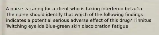 A nurse is caring for a client who is taking interferon beta-1a. The nurse should identify that which of the following findings indicates a potential serious adverse effect of this drug? Tinnitus Twitching eyelids Blue-green skin discoloration Fatigue