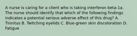 A nurse is caring for a client who is taking interferon beta-1a. The nurse should identify that which of the following findings indicates a potential serious adverse effect of this drug? A. Tinnitus B. Twitching eyelids C. Blue-green skin discoloration D. Fatigue