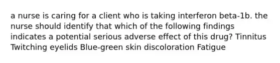 a nurse is caring for a client who is taking interferon beta-1b. the nurse should identify that which of the following findings indicates a potential serious adverse effect of this drug? Tinnitus Twitching eyelids Blue-green skin discoloration Fatigue