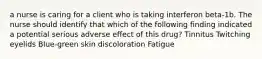 a nurse is caring for a client who is taking interferon beta-1b. The nurse should identify that which of the following finding indicated a potential serious adverse effect of this drug? Tinnitus Twitching eyelids Blue-green skin discoloration Fatigue