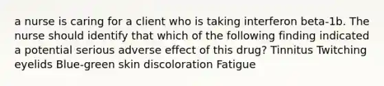 a nurse is caring for a client who is taking interferon beta-1b. The nurse should identify that which of the following finding indicated a potential serious adverse effect of this drug? Tinnitus Twitching eyelids Blue-green skin discoloration Fatigue